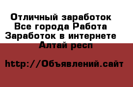 Отличный заработок - Все города Работа » Заработок в интернете   . Алтай респ.